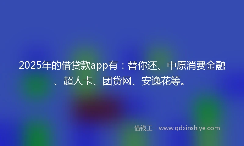 2025年的借贷款app有：替你还、中原消费金融、超人卡、团贷网、安逸花等。