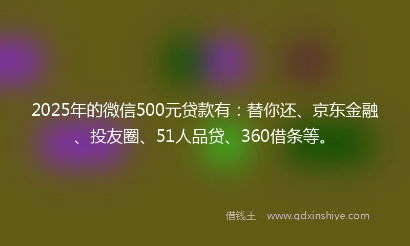 2025年的微信500元贷款有：替你还、京东金融、投友圈、51人品贷、360借条等。