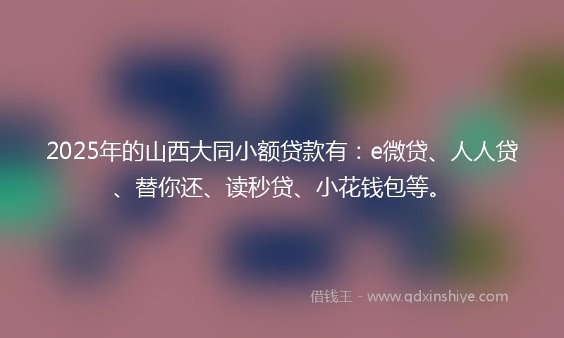 2025年的山西大同小额贷款有：e微贷、人人贷、替你还、读秒贷、小花钱包等。