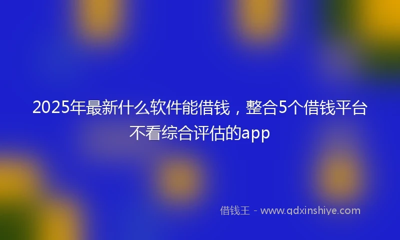 2025年最新什么软件能借钱，整合5个借钱平台不看综合评估的app