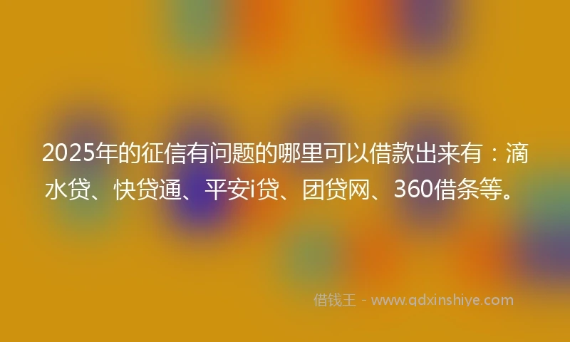 2025年的征信有问题的哪里可以借款出来有：滴水贷、快贷通、平安i贷、团贷网、360借条等。