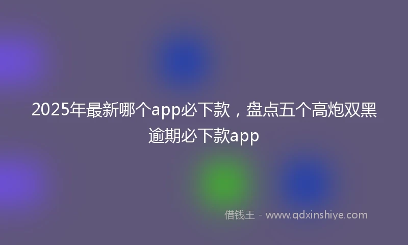 2025年最新哪个app必下款，盘点五个高炮双黑逾期必下款app