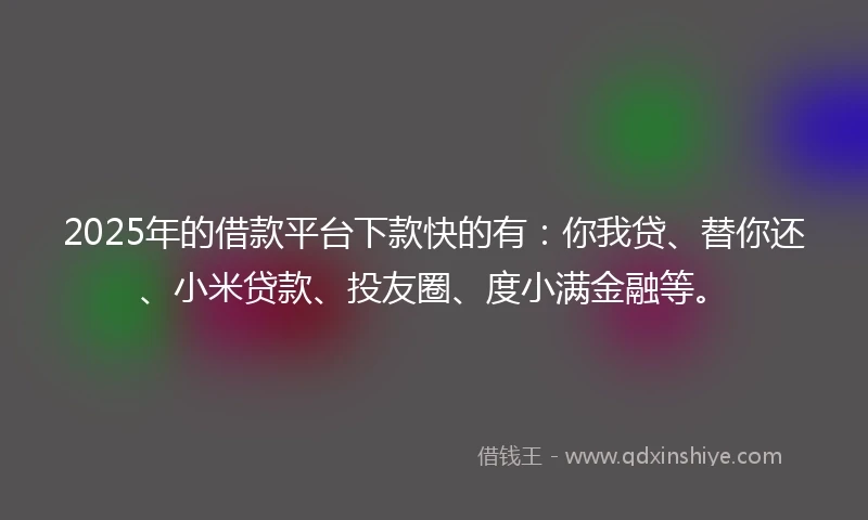 2025年的借款平台下款快的有：你我贷、替你还、小米贷款、投友圈、度小满金融等。