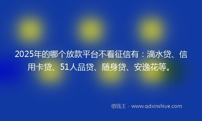 2025年的哪个放款平台不看征信有：滴水贷、信用卡贷、51人品贷、随身贷、安逸花等。