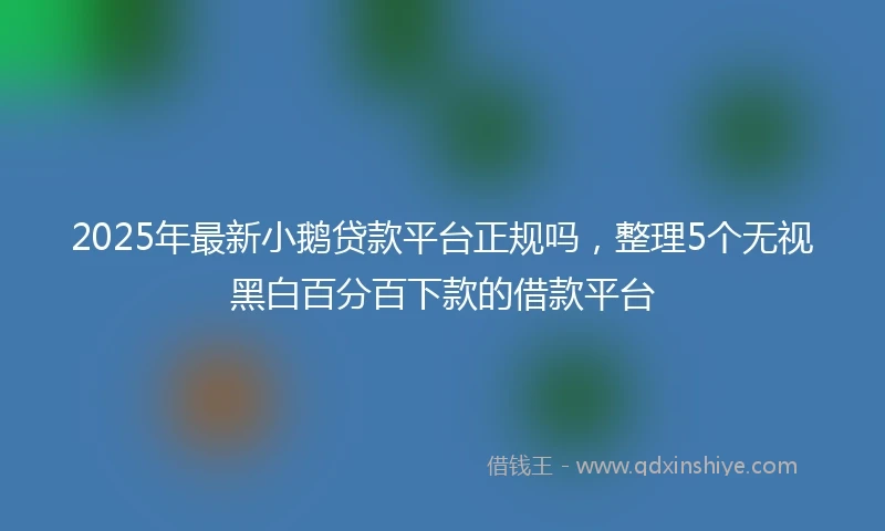 2025年最新小鹅贷款平台正规吗，整理5个无视黑白百分百下款的借款平台