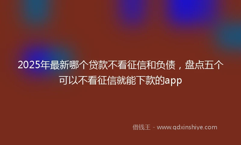 2025年最新哪个贷款不看征信和负债，盘点五个可以不看征信就能下款的app