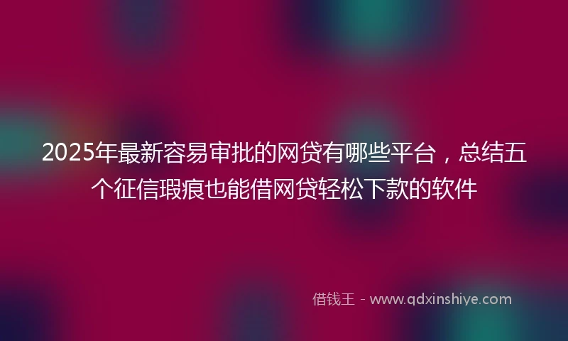 2025年最新容易审批的网贷有哪些平台，总结五个征信瑕疵也能借网贷轻松下款的软件