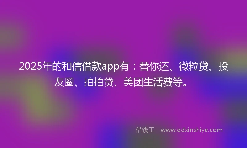 2025年的和信借款app有：替你还、微粒贷、投友圈、拍拍贷、美团生活费等。