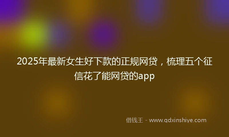 2025年最新女生好下款的正规网贷，梳理五个征信花了能网贷的app