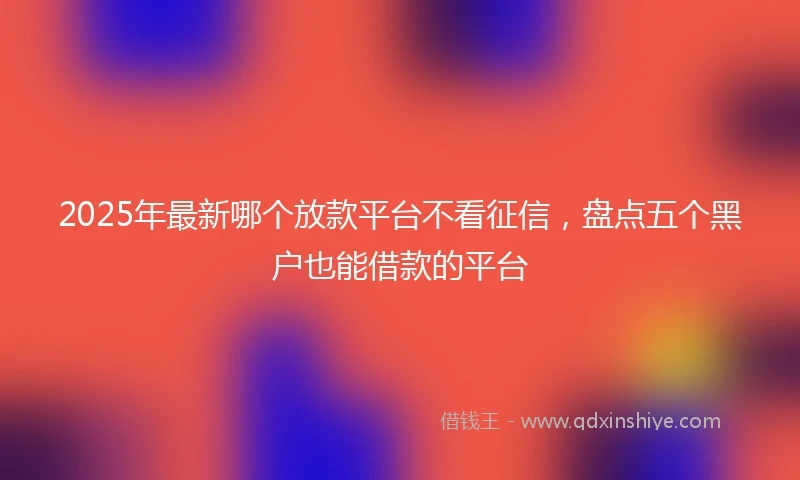 2025年最新哪个放款平台不看征信，盘点五个黑户也能借款的平台