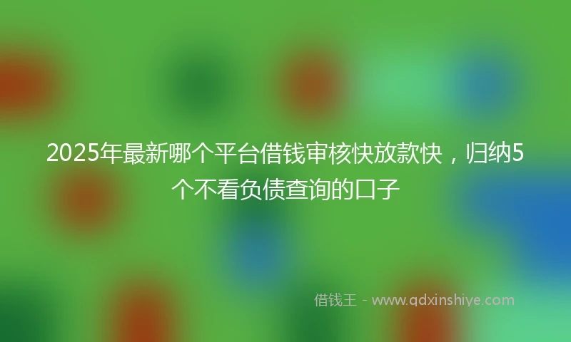 2025年最新哪个平台借钱审核快放款快，归纳5个不看负债查询的口子