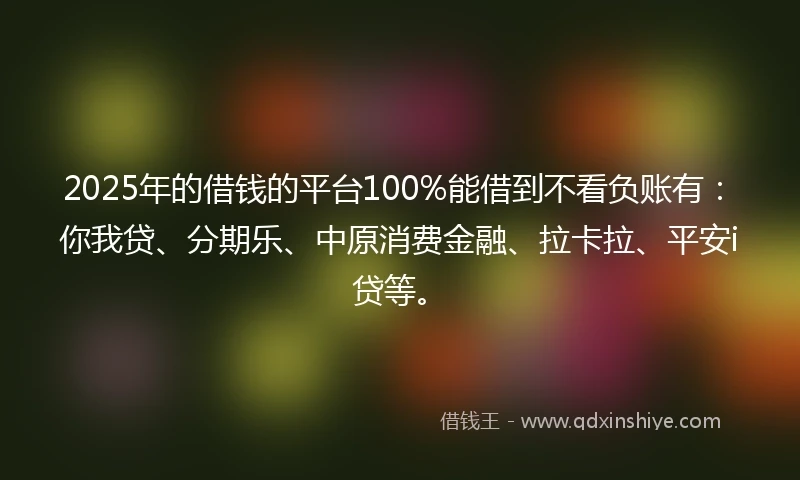 2025年的借钱的平台100%能借到不看负账有：你我贷、分期乐、中原消费金融、拉卡拉、平安i贷等。