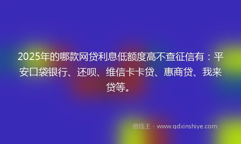 2025年的哪款网贷利息低额度高不查征信有：平安口袋银行、还呗、维信卡卡贷、惠商贷、我来贷等。
