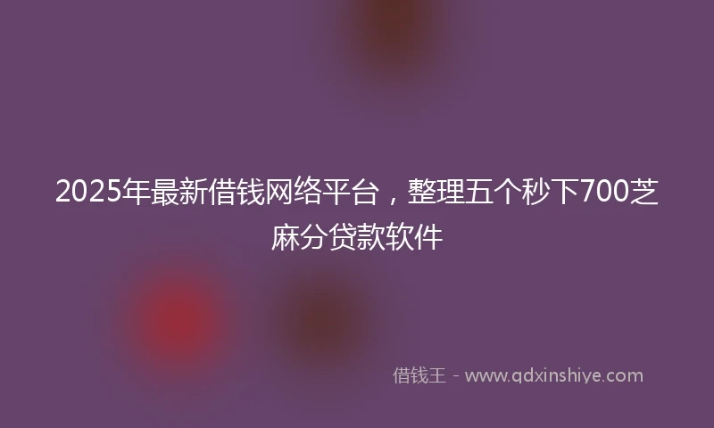 2025年最新借钱网络平台，整理五个秒下700芝麻分贷款软件