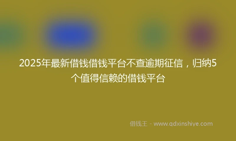 2025年最新借钱借钱平台不查逾期征信，归纳5个值得信赖的借钱平台