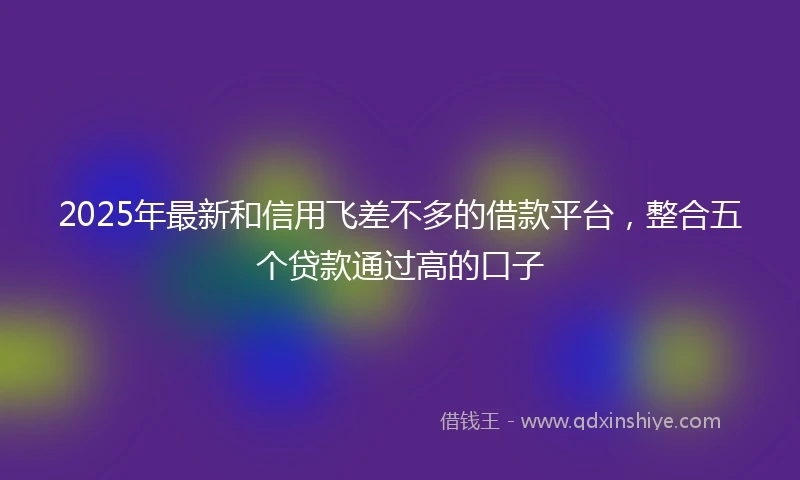 2025年最新和信用飞差不多的借款平台，整合五个贷款通过高的口子