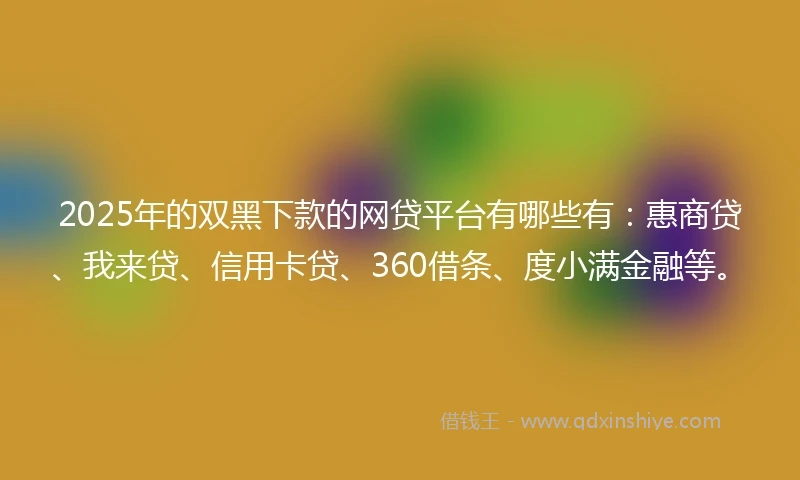 2025年的双黑下款的网贷平台有哪些有：惠商贷、我来贷、信用卡贷、360借条、度小满金融等。