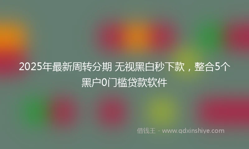 2025年最新周转分期 无视黑白秒下款，整合5个黑户0门槛贷款软件