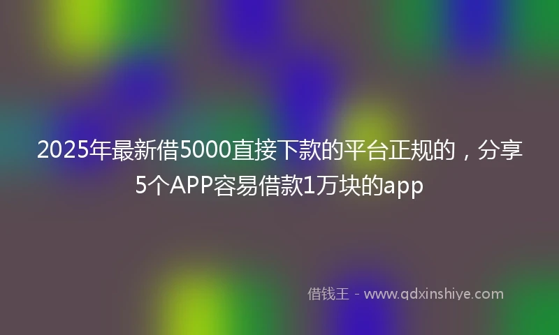2025年最新借5000直接下款的平台正规的，分享5个APP容易借款1万块的app
