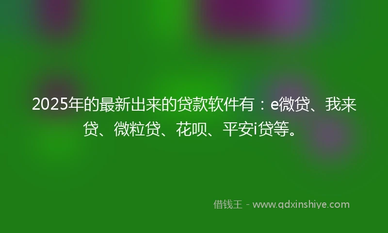 2025年的最新出来的贷款软件有：e微贷、我来贷、微粒贷、花呗、平安i贷等。