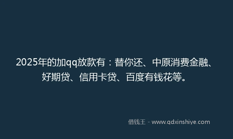 2025年的加qq放款有：替你还、中原消费金融、好期贷、信用卡贷、百度有钱花等。