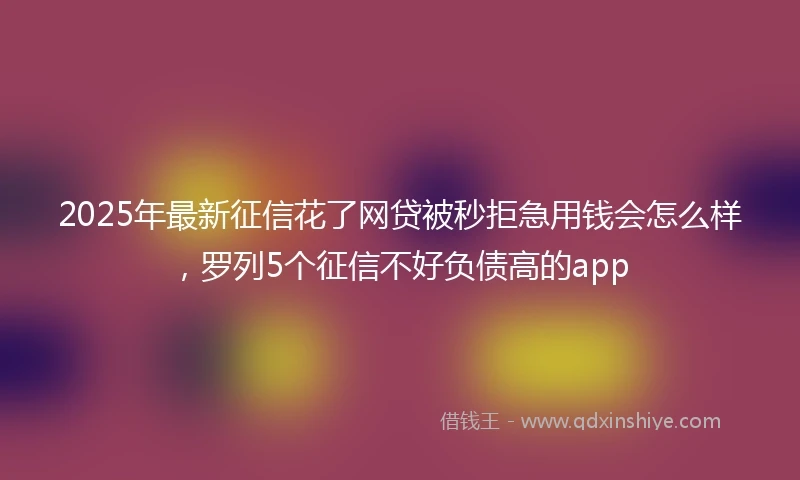 2025年最新征信花了网贷被秒拒急用钱会怎么样，罗列5个征信不好负债高的app