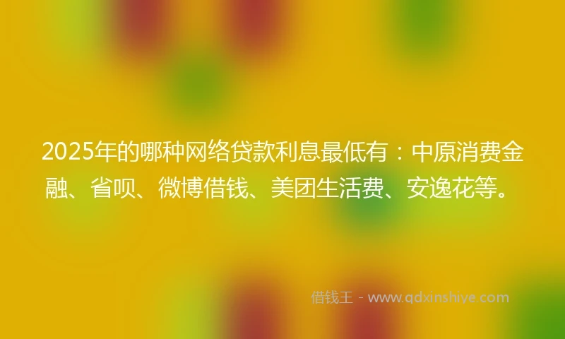 2025年的哪种网络贷款利息最低有：中原消费金融、省呗、微博借钱、美团生活费、安逸花等。