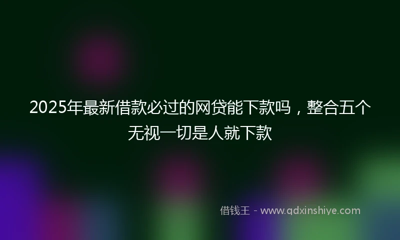 2025年最新借款必过的网贷能下款吗，整合五个无视一切是人就下款