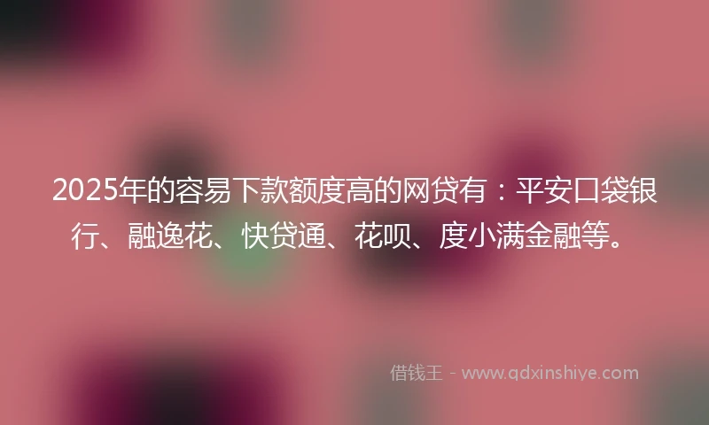 2025年的容易下款额度高的网贷有：平安口袋银行、融逸花、快贷通、花呗、度小满金融等。