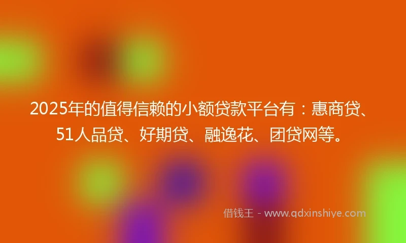 2025年的值得信赖的小额贷款平台有：惠商贷、51人品贷、好期贷、融逸花、团贷网等。
