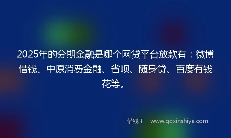 2025年的分期金融是哪个网贷平台放款有：微博借钱、中原消费金融、省呗、随身贷、百度有钱花等。