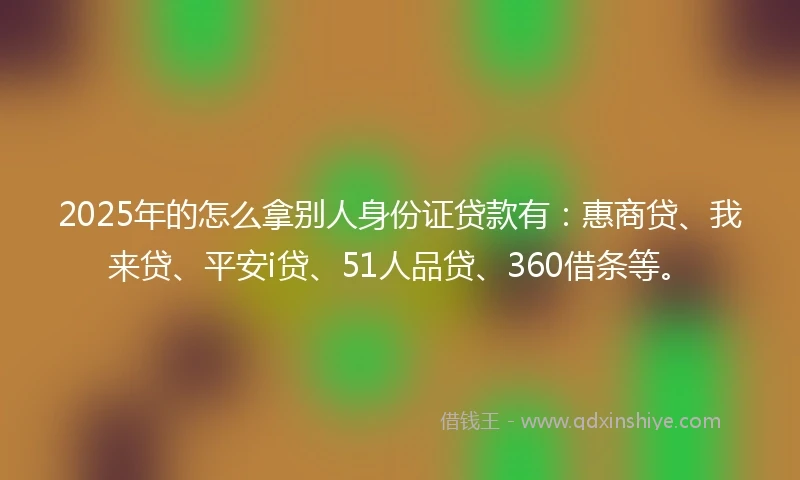 2025年的怎么拿别人身份证贷款有：惠商贷、我来贷、平安i贷、51人品贷、360借条等。