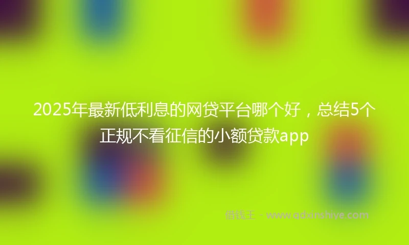 2025年最新低利息的网贷平台哪个好，总结5个正规不看征信的小额贷款app