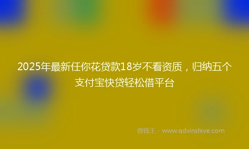 2025年最新任你花贷款18岁不看资质，归纳五个支付宝快贷轻松借平台