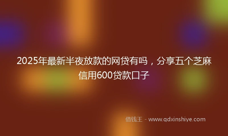 2025年最新半夜放款的网贷有吗，分享五个芝麻信用600贷款口子