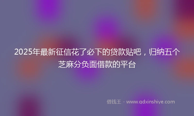 2025年最新征信花了必下的贷款贴吧，归纳五个芝麻分负面借款的平台