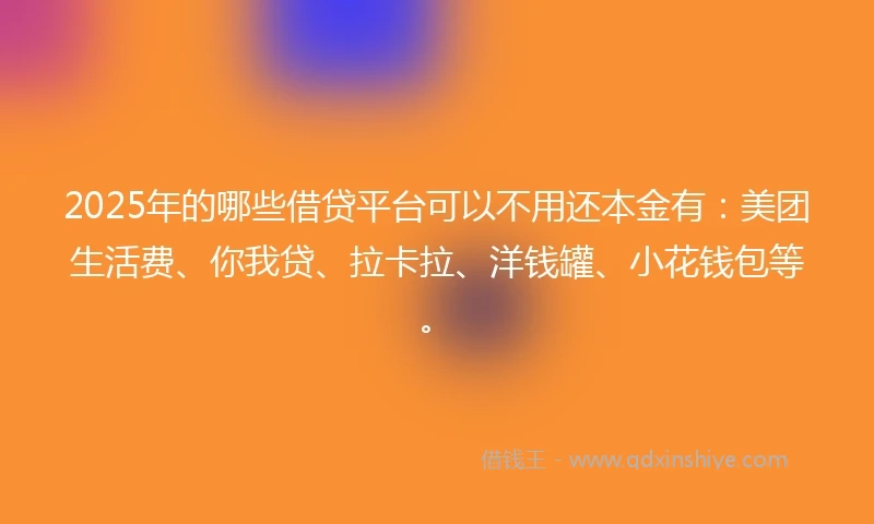 2025年的哪些借贷平台可以不用还本金有：美团生活费、你我贷、拉卡拉、洋钱罐、小花钱包等。