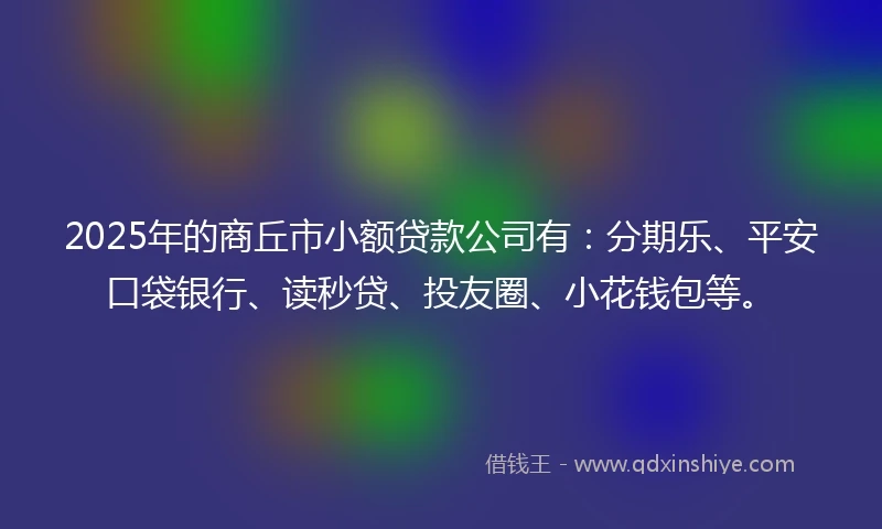 2025年的商丘市小额贷款公司有：分期乐、平安口袋银行、读秒贷、投友圈、小花钱包等。