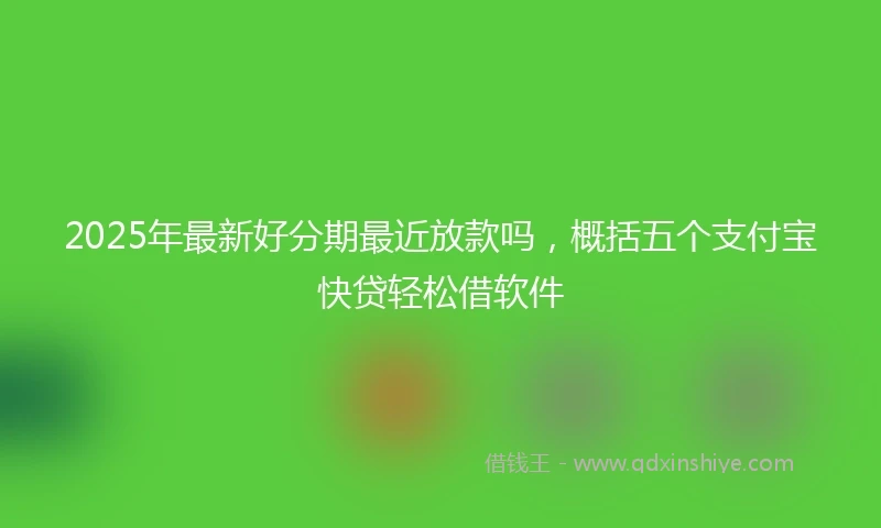 2025年最新好分期最近放款吗，概括五个支付宝快贷轻松借软件
