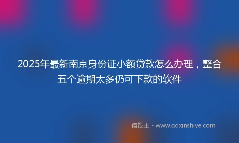 2025年最新南京身份证小额贷款怎么办理，整合五个逾期太多仍可下款的软件