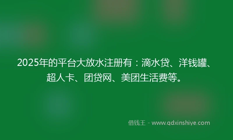 2025年的平台大放水注册有：滴水贷、洋钱罐、超人卡、团贷网、美团生活费等。