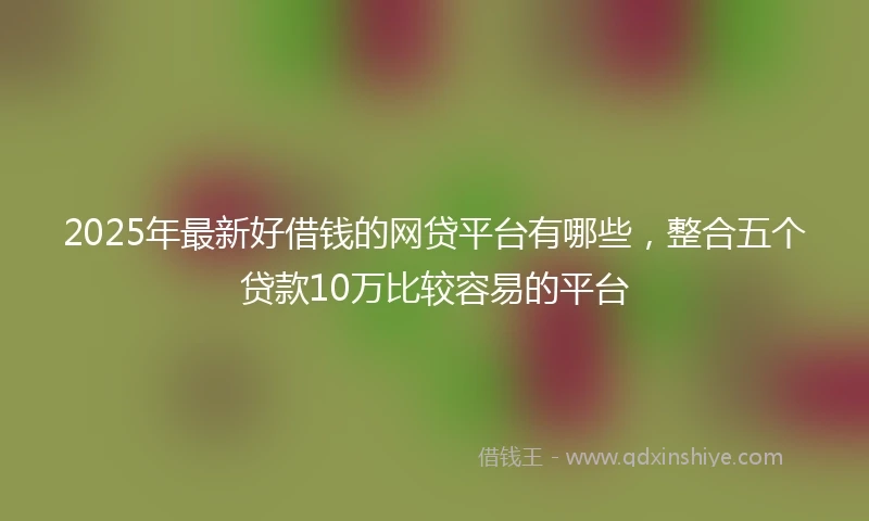 2025年最新好借钱的网贷平台有哪些，整合五个贷款10万比较容易的平台