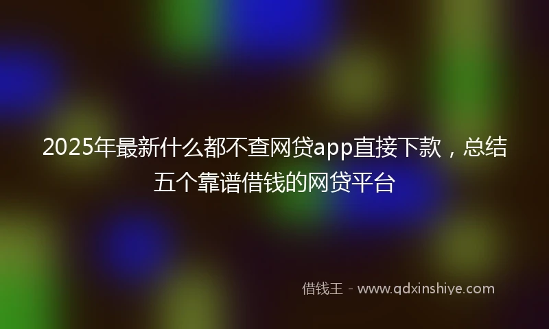 2025年最新什么都不查网贷app直接下款，总结五个靠谱借钱的网贷平台