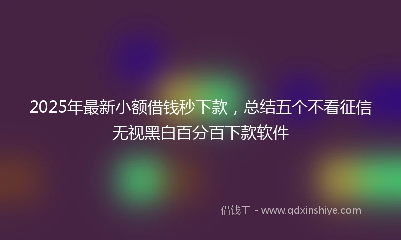 2025年最新小额借钱秒下款，总结五个不看征信无视黑白百分百下款软件