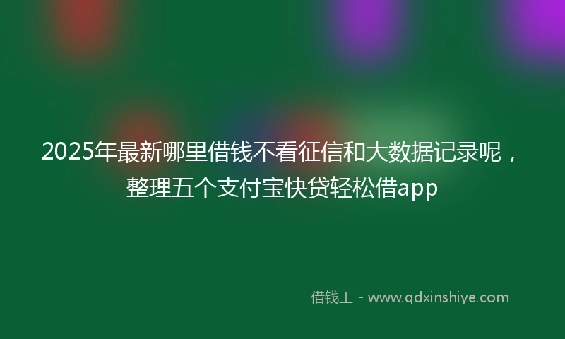 2025年最新哪里借钱不看征信和大数据记录呢，整理五个支付宝快贷轻松借app
