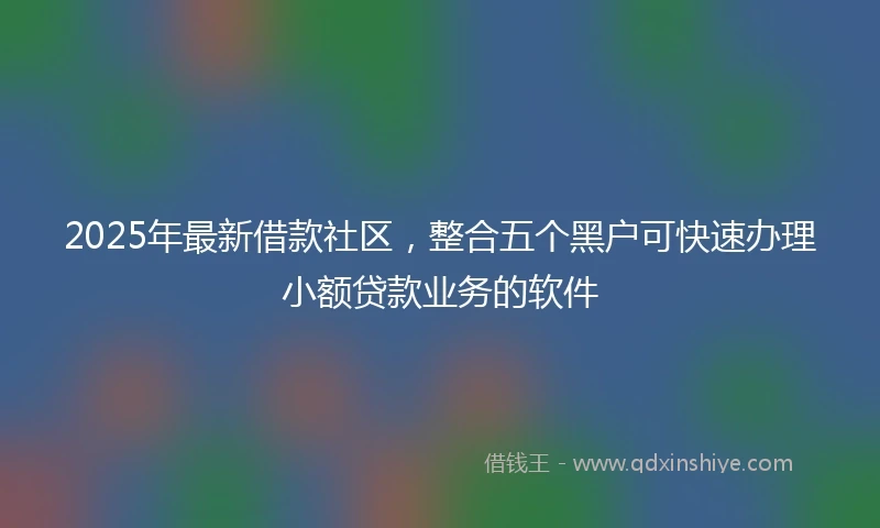 2025年最新借款社区，整合五个黑户可快速办理小额贷款业务的软件