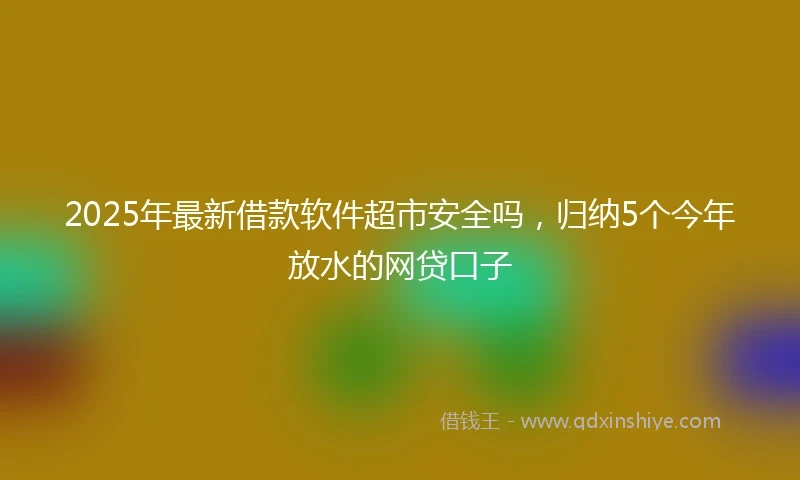2025年最新借款软件超市安全吗，归纳5个今年放水的网贷口子