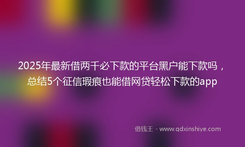 2025年最新借两千必下款的平台黑户能下款吗，总结5个征信瑕疵也能借网贷轻松下款的app