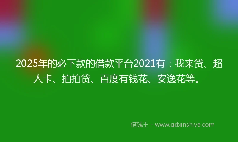 2025年的必下款的借款平台2021有：我来贷、超人卡、拍拍贷、百度有钱花、安逸花等。