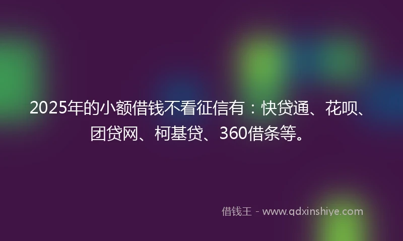 2025年的小额借钱不看征信有：快贷通、花呗、团贷网、柯基贷、360借条等。